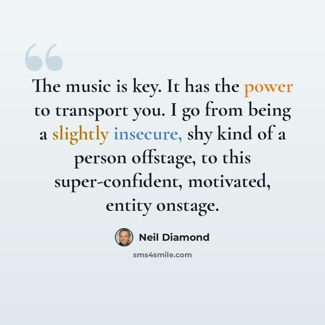 “The music is key. It has the power to transport you. I go from being a slightly insecure, shy kind of a person offstage, to this super-confident, motivated, entity onstage.” quote by Neil Diamond