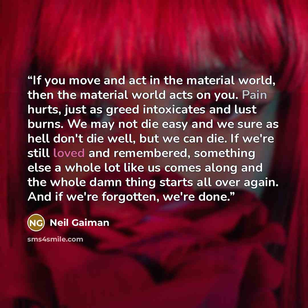 “If you move and act in the material world, then the material world acts on you. Pain hurts, just as greed intoxicates and lust burns. We may not die easy and we sure as hell don't die well, but we can die. If we're still loved and remembered, something else a whole lot like us comes along and the…” quote by Neil Gaiman