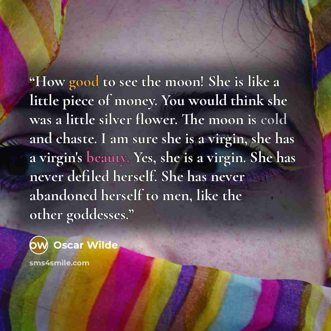“How good to see the moon! She is like a little piece of money. You would think she was a little silver flower. The moon is cold and chaste. I am sure she is a virgin, she has a virgin's beauty. Yes, she is a virgin. She has never defiled herself. She has never abandoned herself to men, like the…” quote by Oscar Wilde