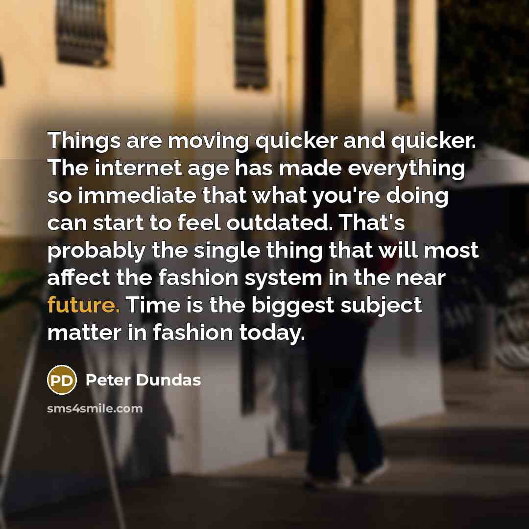 “Things are moving quicker and quicker. The internet age has made everything so immediate that what you're doing can start to feel outdated. That's probably the single thing that will most affect the fashion system in the near future. Time is the biggest subject matter in fashion today.” quote by Peter Dundas