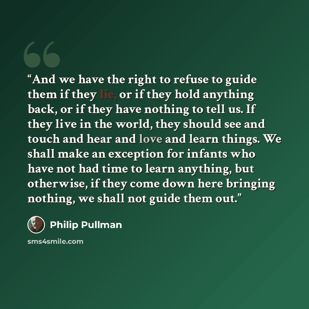 “And we have the right to refuse to guide them if they lie, or if they hold anything back, or if they have nothing to tell us. If they live in the world, they should see and touch and hear and love and learn things. We shall make an exception for infants who have not had time to learn anything, but…” quote by Philip Pullman