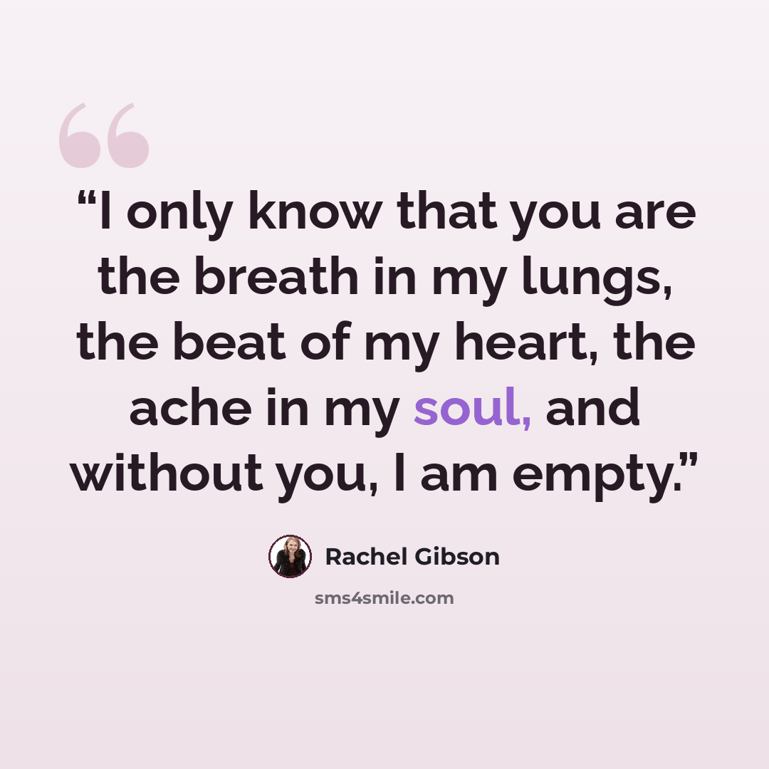 “I only know that you are the breath in my lungs, the beat of my heart, the ache in my soul, and without you, I am empty.” quote by Rachel Gibson