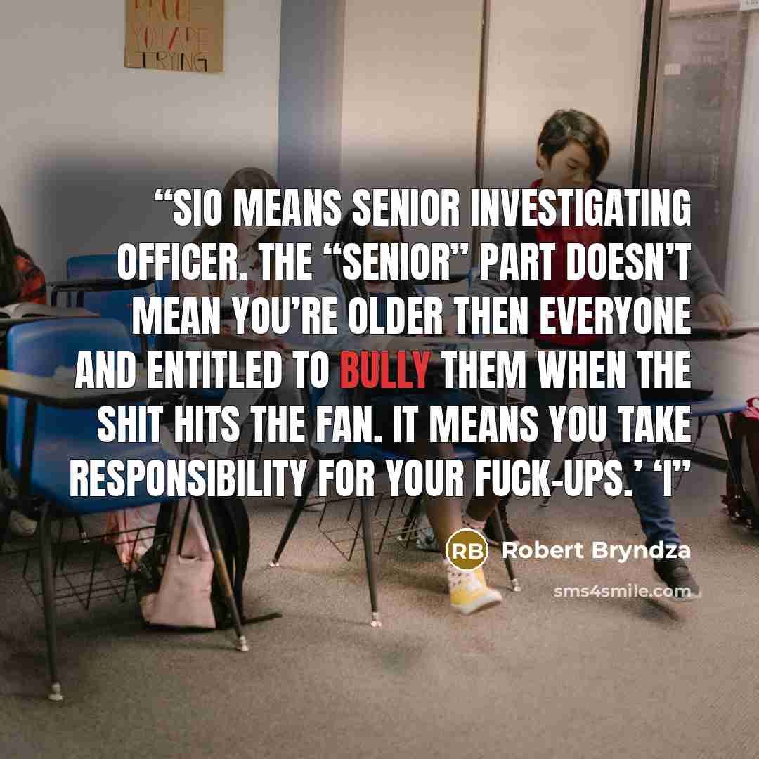 “SIO means Senior Investigating Officer. The “senior” part doesn’t mean you’re older then everyone and entitled to bully them when the shit hits the fan. It means you take responsibility for your fuck-ups.’ ‘I” quote by Robert Bryndza