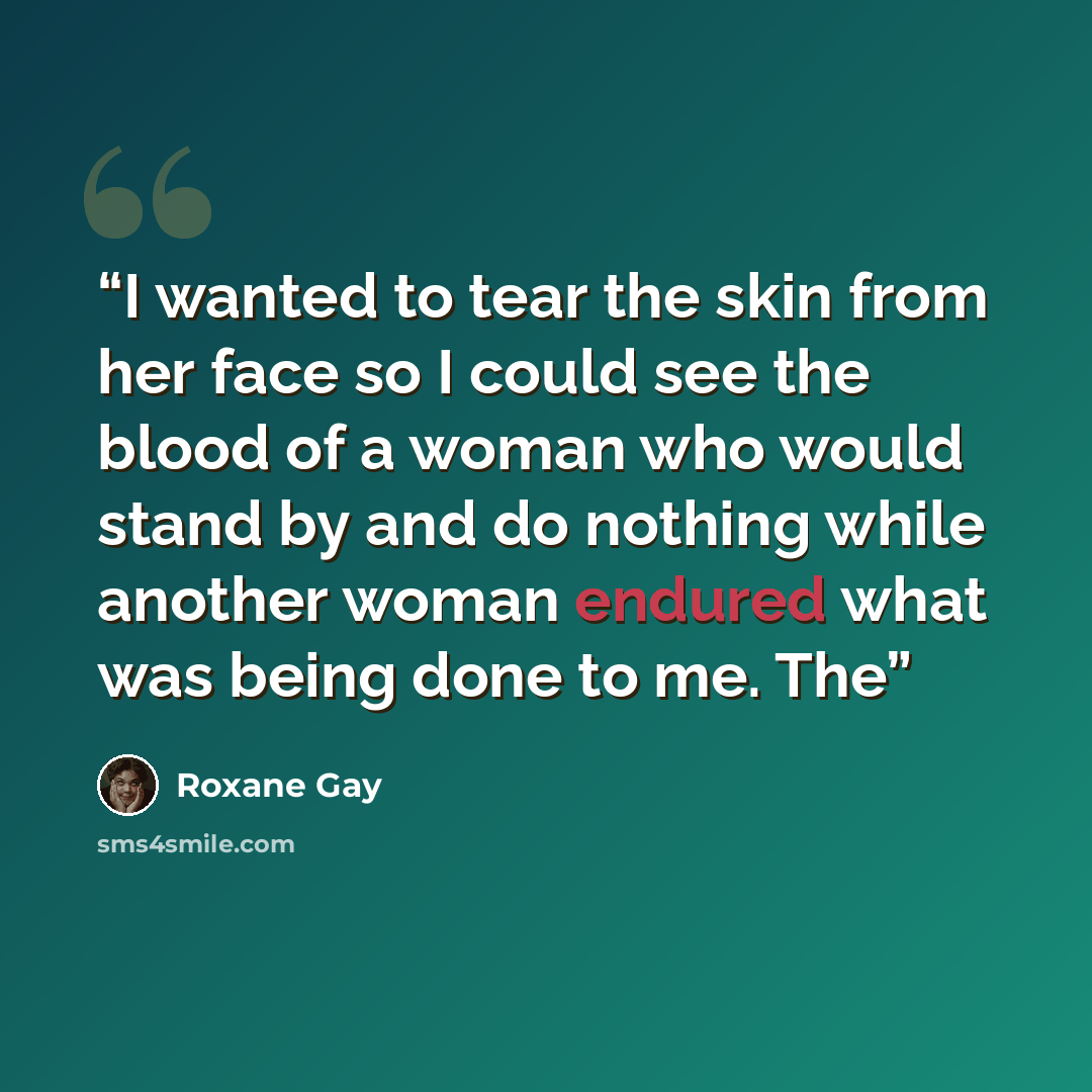 “I wanted to tear the skin from her face so I could see the blood of a woman who would stand by and do nothing while another woman endured what was being done to me. The” quote by Roxane Gay