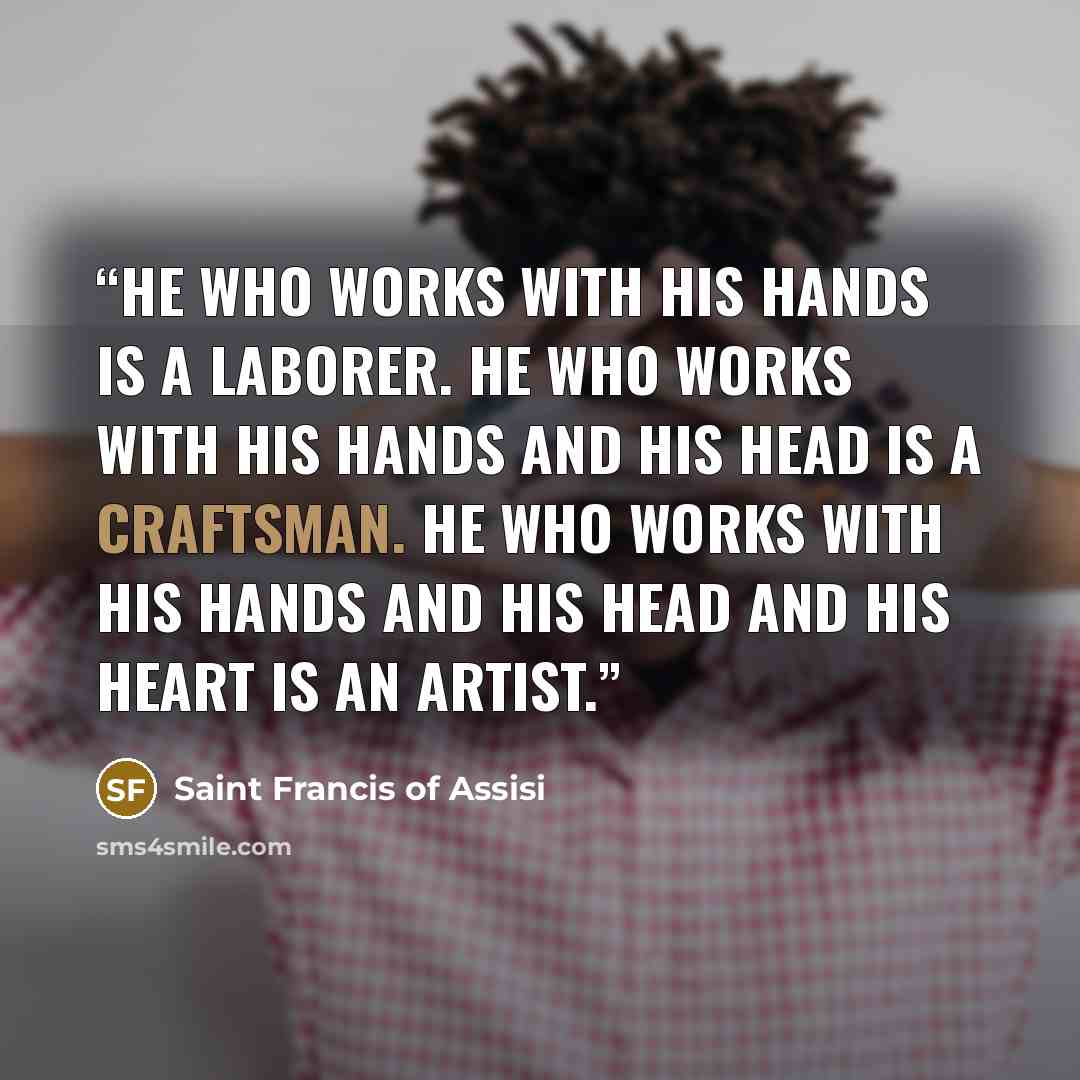 “He who works with his hands is a laborer. He who works with his hands and his head is a craftsman. He who works with his hands and his head and his heart is an artist.” quote by Saint Francis of Assisi