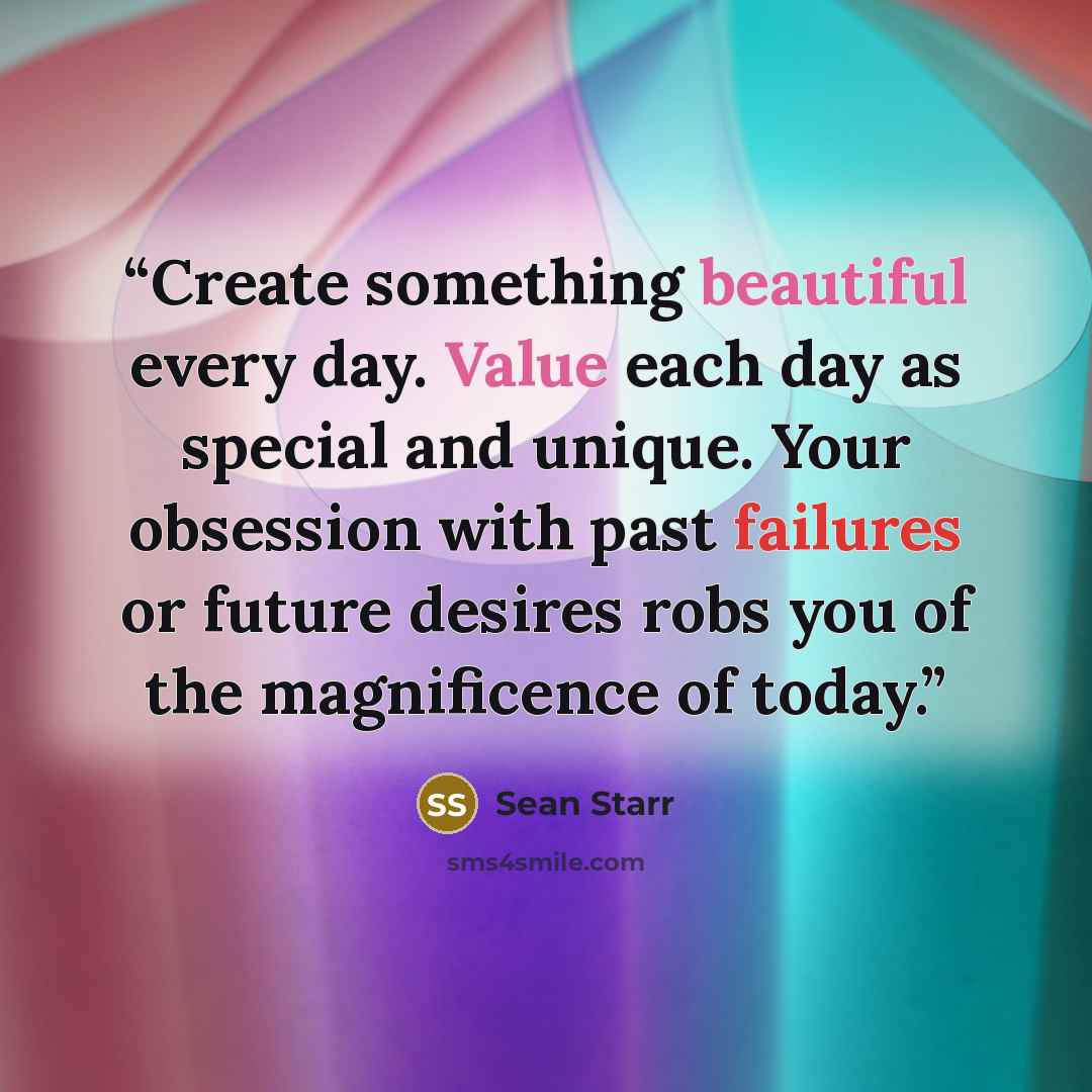 “Create something beautiful every day. Value each day as special and unique. Your obsession with past failures or future desires robs you of the magnificence of today.” quote by Sean Starr