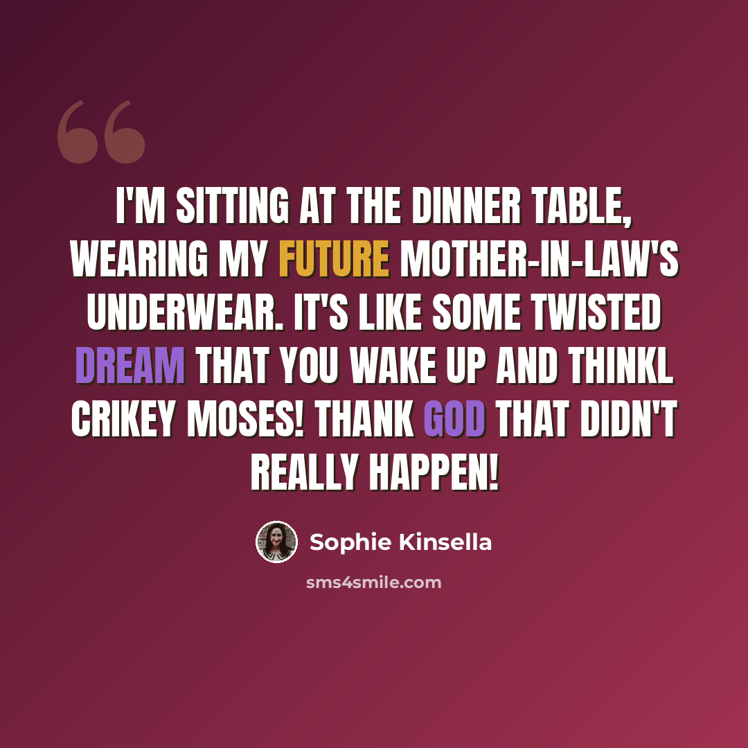 “I'm sitting at the dinner table, wearing my future mother-in-law's underwear. It's like some twisted dream that you wake up and thinkL Crikey Moses! Thank God that didn't really happen!” quote by Sophie Kinsella