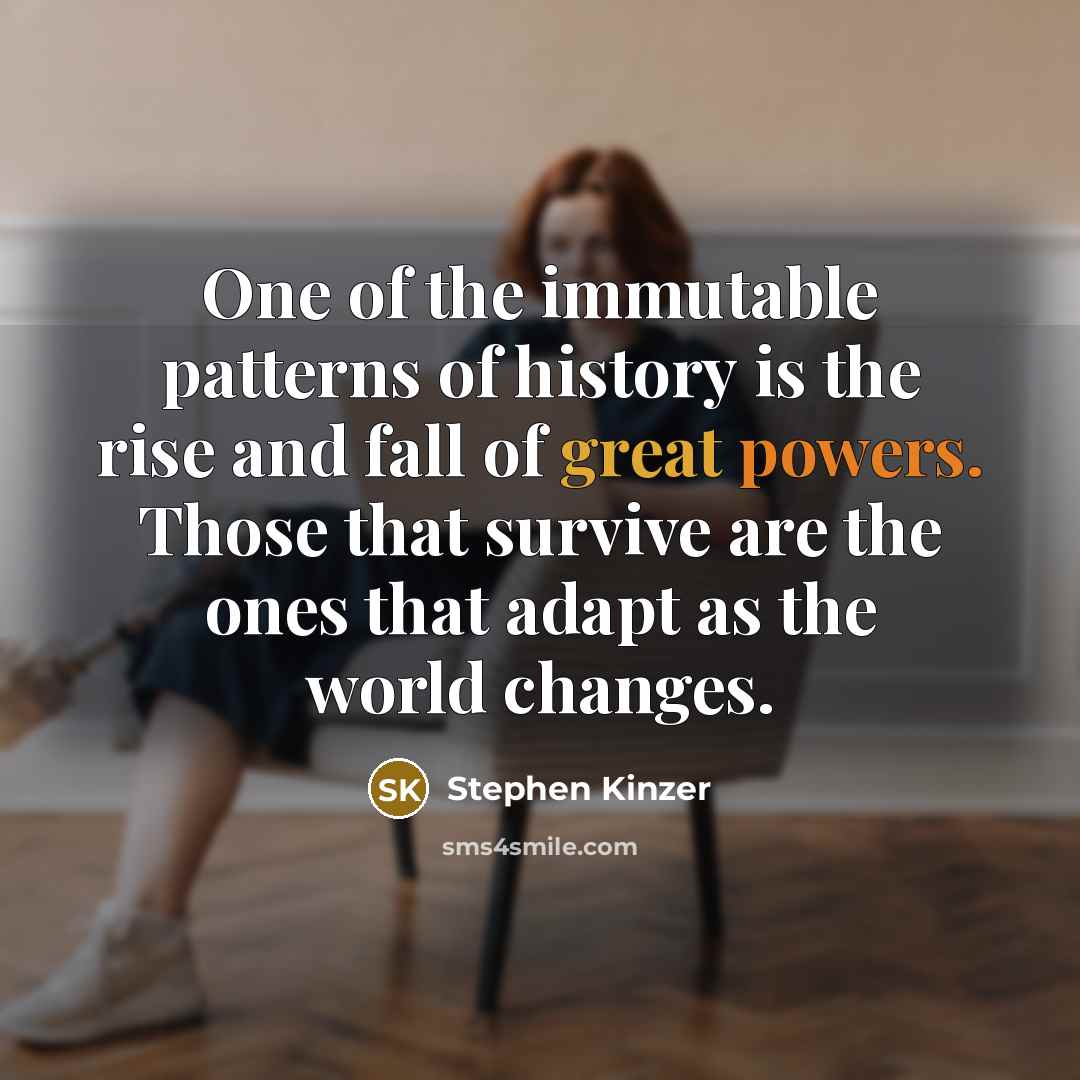 “One of the immutable patterns of history is the rise and fall of great powers. Those that survive are the ones that adapt as the world changes.” quote by Stephen Kinzer