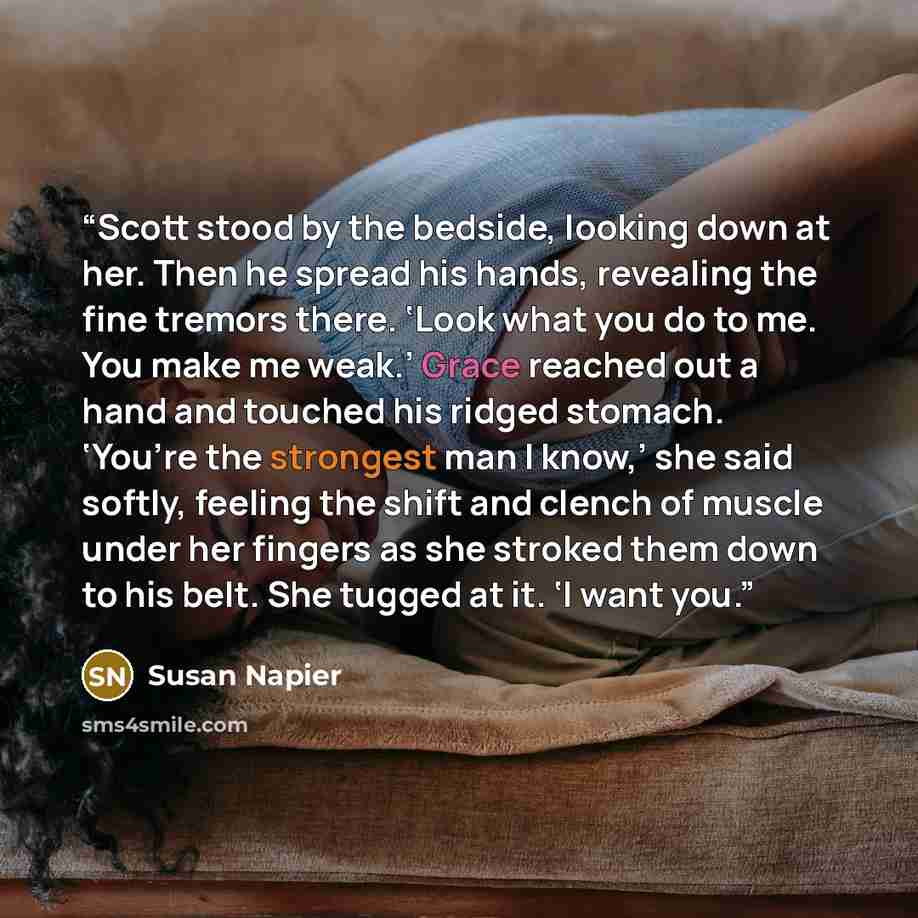 “Scott stood by the bedside, looking down at her. Then he spread his hands, revealing the fine tremors there. ‘Look what you do to me. You make me weak.’ Grace reached out a hand and touched his ridged stomach. ‘You’re the strongest man I know,’ she said softly, feeling the shift and clench of…” quote by Susan Napier