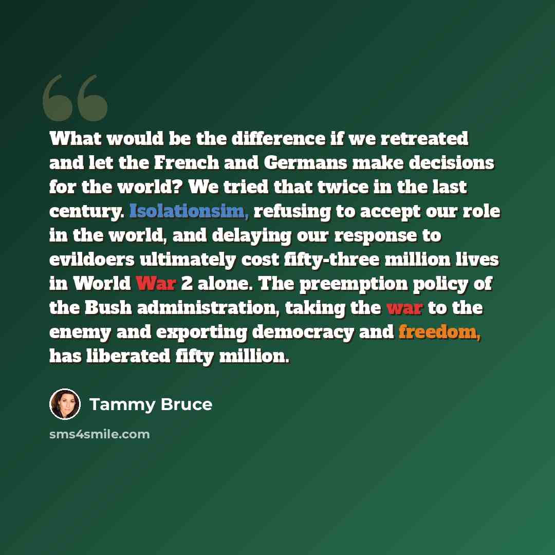 “What would be the difference if we retreated and let the French and Germans make decisions for the world? We tried that twice in the last century. Isolationsim, refusing to accept our role in the world, and delaying our response to evildoers ultimately cost fifty-three million lives in World War 2…” quote by Tammy Bruce