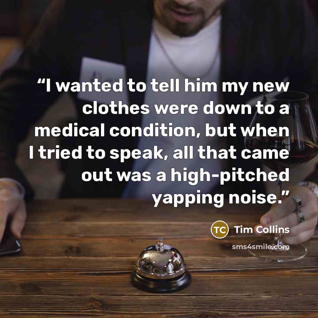“I wanted to tell him my new clothes were down to a medical condition, but when I tried to speak, all that came out was a high-pitched yapping noise.” quote by Tim Collins