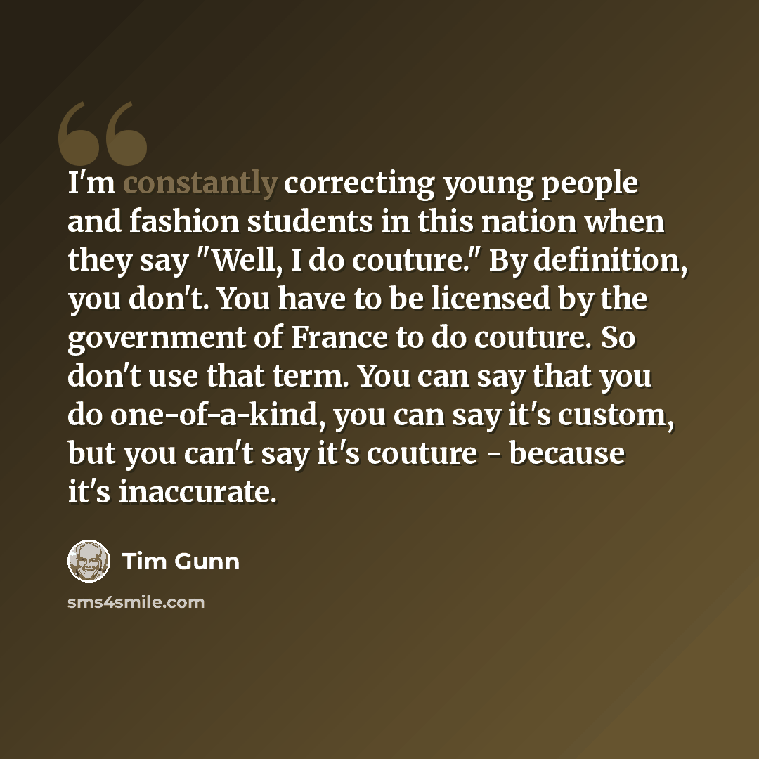“I'm constantly correcting young people and fashion students in this nation when they say "Well, I do couture." By definition, you don't. You have to be licensed by the government of France to do couture. So don't use that term. You can say that you do one-of-a-kind, you can say it's custom, but…” quote by Tim Gunn