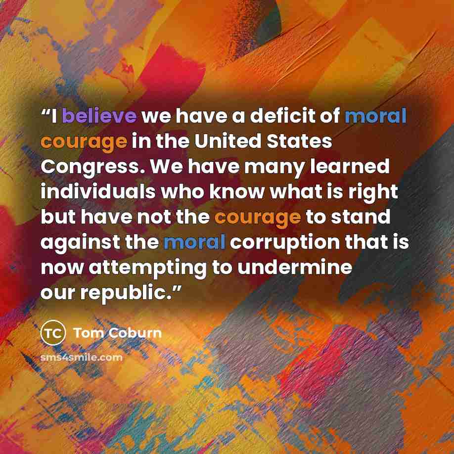 “I believe we have a deficit of moral courage in the United States Congress. We have many learned individuals who know what is right but have not the courage to stand against the moral corruption that is now attempting to undermine our republic.” quote by Tom Coburn
