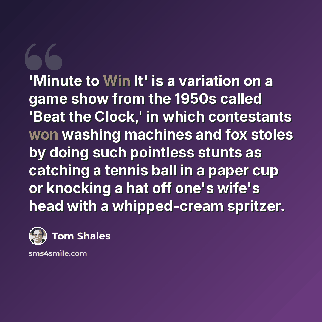 “'Minute to Win It' is a variation on a game show from the 1950s called 'Beat the Clock,' in which contestants won washing machines and fox stoles by doing such pointless stunts as catching a tennis ball in a paper cup or knocking a hat off one's wife's head with a whipped-cream spritzer.” quote by Tom Shales