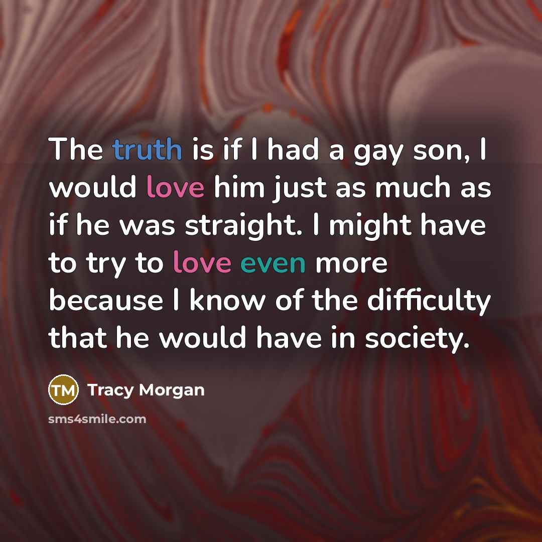 “The truth is if I had a gay son, I would love him just as much as if he was straight. I might have to try to love even more because I know of the difficulty that he would have in society.” quote by Tracy Morgan