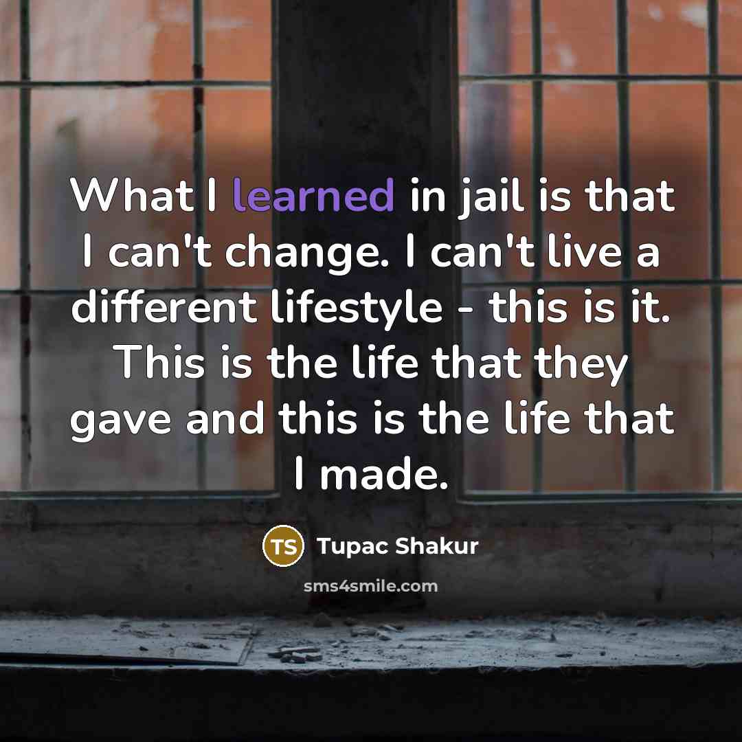 “What I learned in jail is that I can't change. I can't live a different lifestyle - this is it. This is the life that they gave and this is the life that I made.” quote by Tupac Shakur