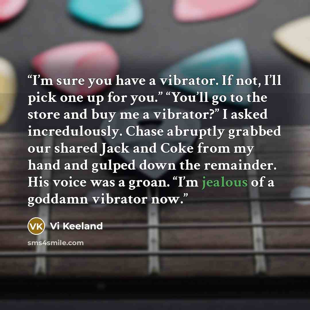 “I’m sure you have a vibrator. If not, I’ll pick one up for you.” “You’ll go to the store and buy me a vibrator?” I asked incredulously. Chase abruptly grabbed our shared Jack and Coke from my hand and gulped down the remainder. His voice was a groan. “I’m jealous of a goddamn vibrator now.” quote by Vi Keeland