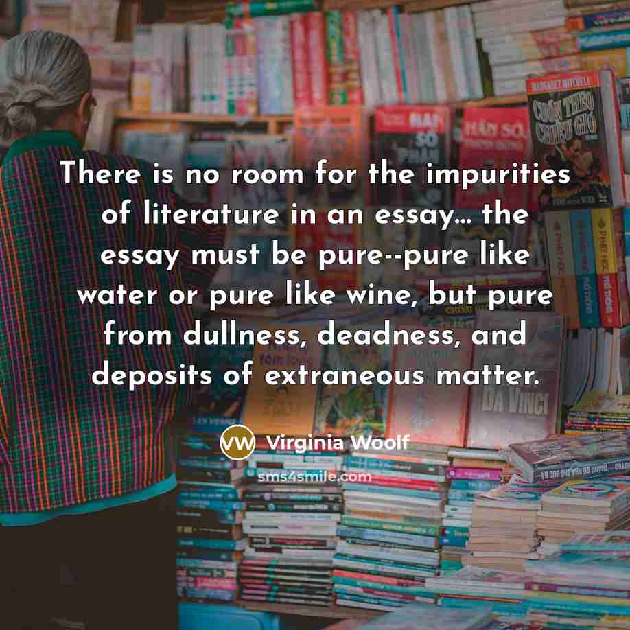 “There is no room for the impurities of literature in an essay… the essay must be pure--pure like water or pure like wine, but pure from dullness, deadness, and deposits of extraneous matter.” quote by Virginia Woolf