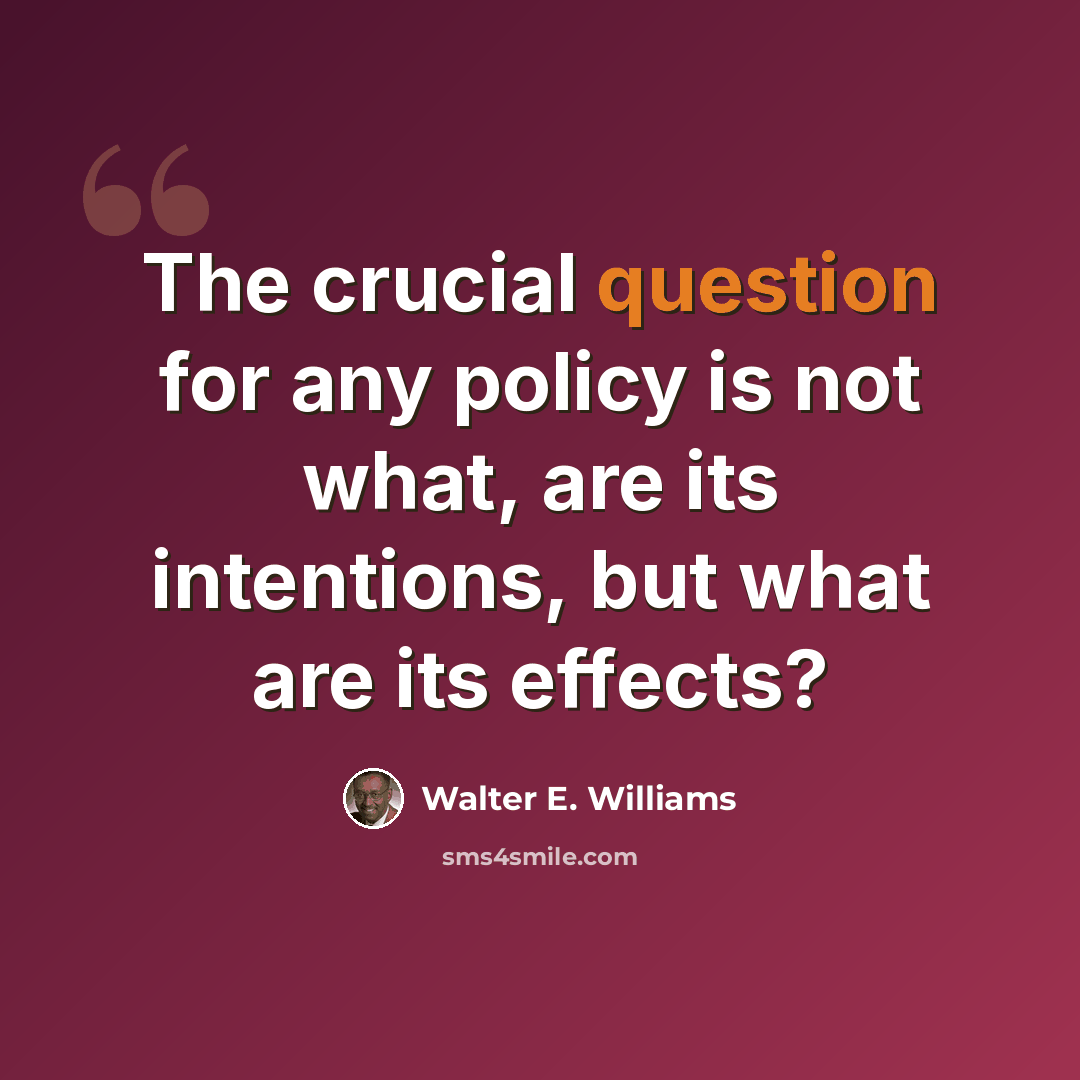 “The crucial question for any policy is not what, are its intentions, but what are its effects?” quote by Walter E. Williams