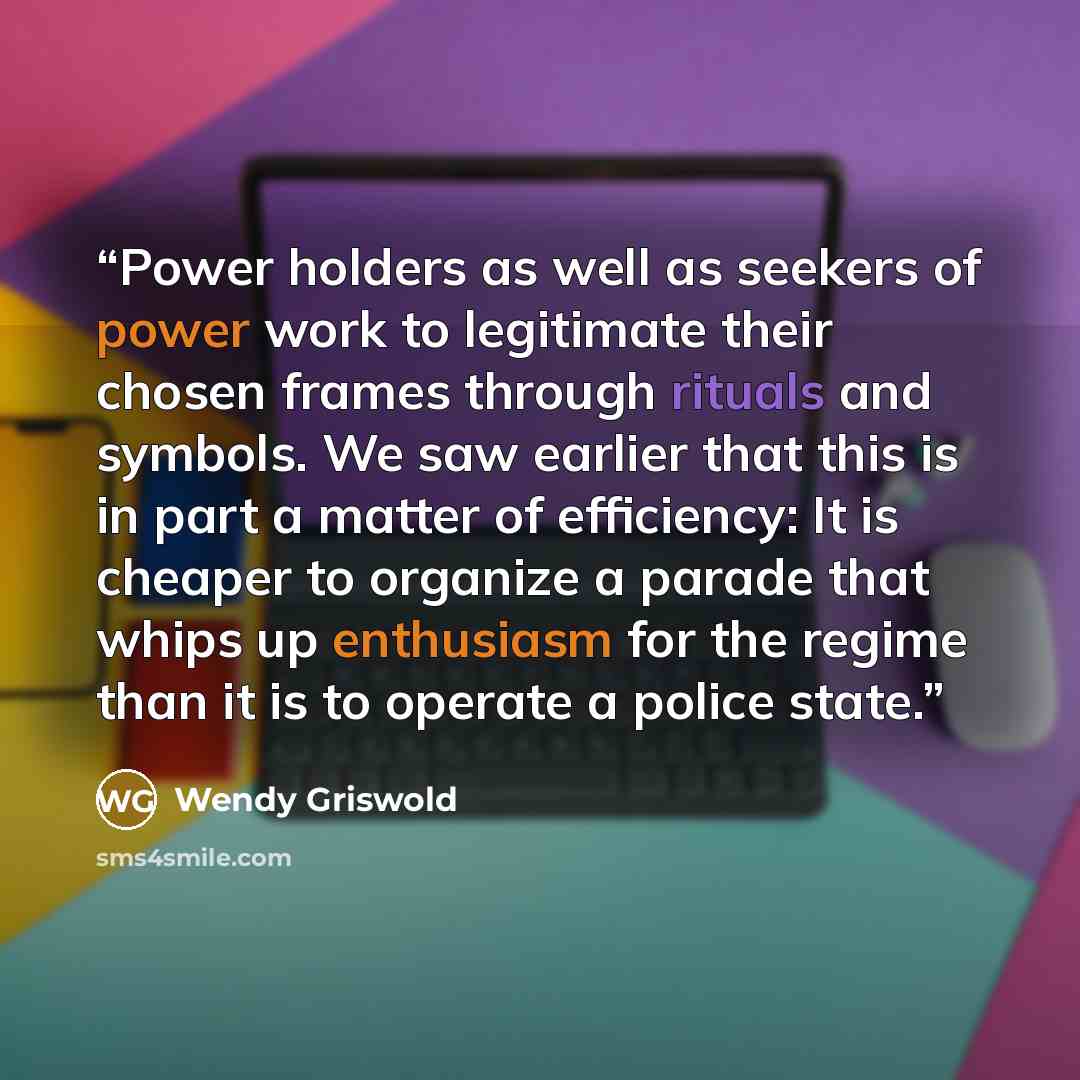 “Power holders as well as seekers of power work to legitimate their chosen frames through rituals and symbols. We saw earlier that this is in part a matter of efficiency: It is cheaper to organize a parade that whips up enthusiasm for the regime than it is to operate a police state.” quote by Wendy Griswold