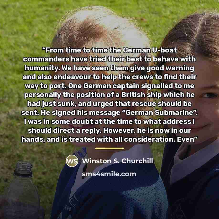 “From time to time the German U-boat commanders have tried their best to behave with humanity. We have seen them give good warning and also endeavour to help the crews to find their way to port. One German captain signalled to me personally the position of a British ship which he had just sunk, and…” quote by Winston S. Churchill