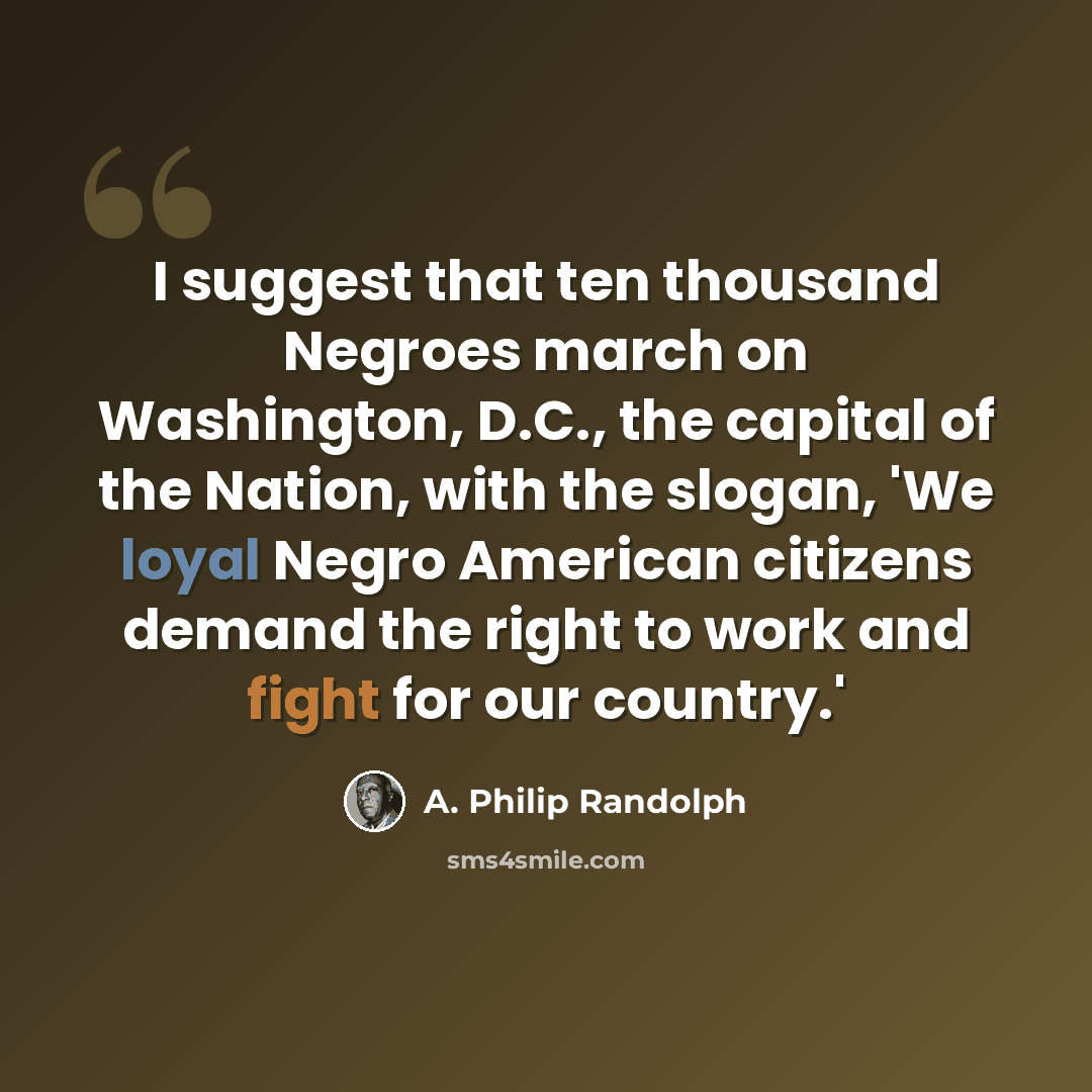 “I suggest that ten thousand Negroes march on Washington, D.C., the capital of the Nation, with the slogan, 'We loyal Negro American citizens demand the right to work and fight for our country.'” quote by A. Philip Randolph