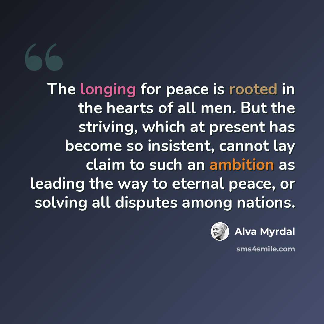 “The longing for peace is rooted in the hearts of all men. But the striving, which at present has become so insistent, cannot lay claim to such an ambition as leading the way to eternal peace, or solving all disputes among nations.” quote by Alva Myrdal