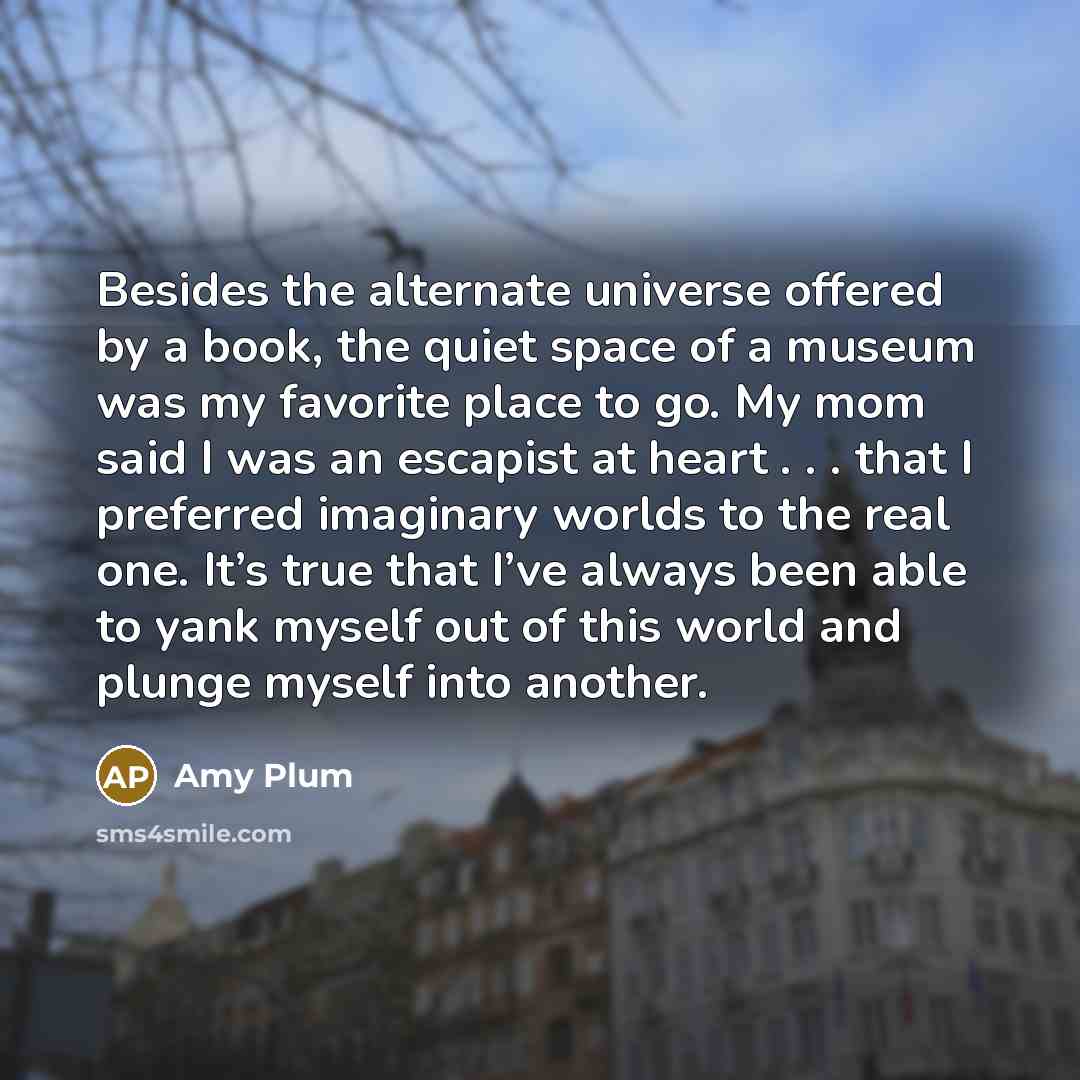 “Besides the alternate universe offered by a book, the quiet space of a museum was my favorite place to go. My mom said I was an escapist at heart . . . that I preferred imaginary worlds to the real one. It’s true that I’ve always been able to yank myself out of this world and plunge myself into…” quote by Amy Plum