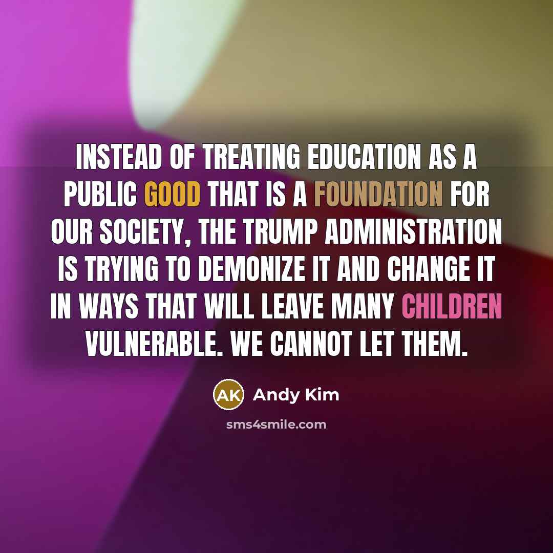 “Instead of treating education as a public good that is a foundation for our society, the Trump administration is trying to demonize it and change it in ways that will leave many children vulnerable. We cannot let them.” quote by Andy Kim
