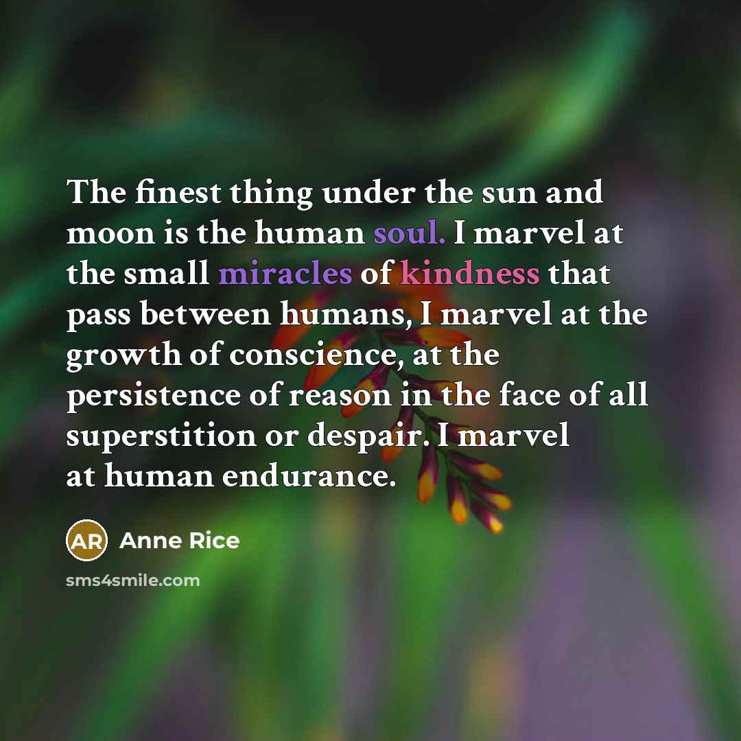 “The finest thing under the sun and moon is the human soul. I marvel at the small miracles of kindness that pass between humans, I marvel at the growth of conscience, at the persistence of reason in the face of all superstition or despair. I marvel at human endurance.” quote by Anne Rice