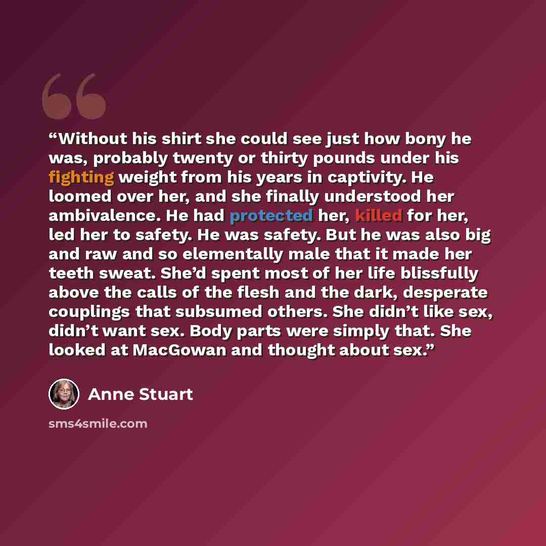 “Without his shirt she could see just how bony he was, probably twenty or thirty pounds under his fighting weight from his years in captivity. He loomed over her, and she finally understood her ambivalence. He had protected her, killed for her, led her to safety. He was safety. But he was also big…” quote by Anne Stuart