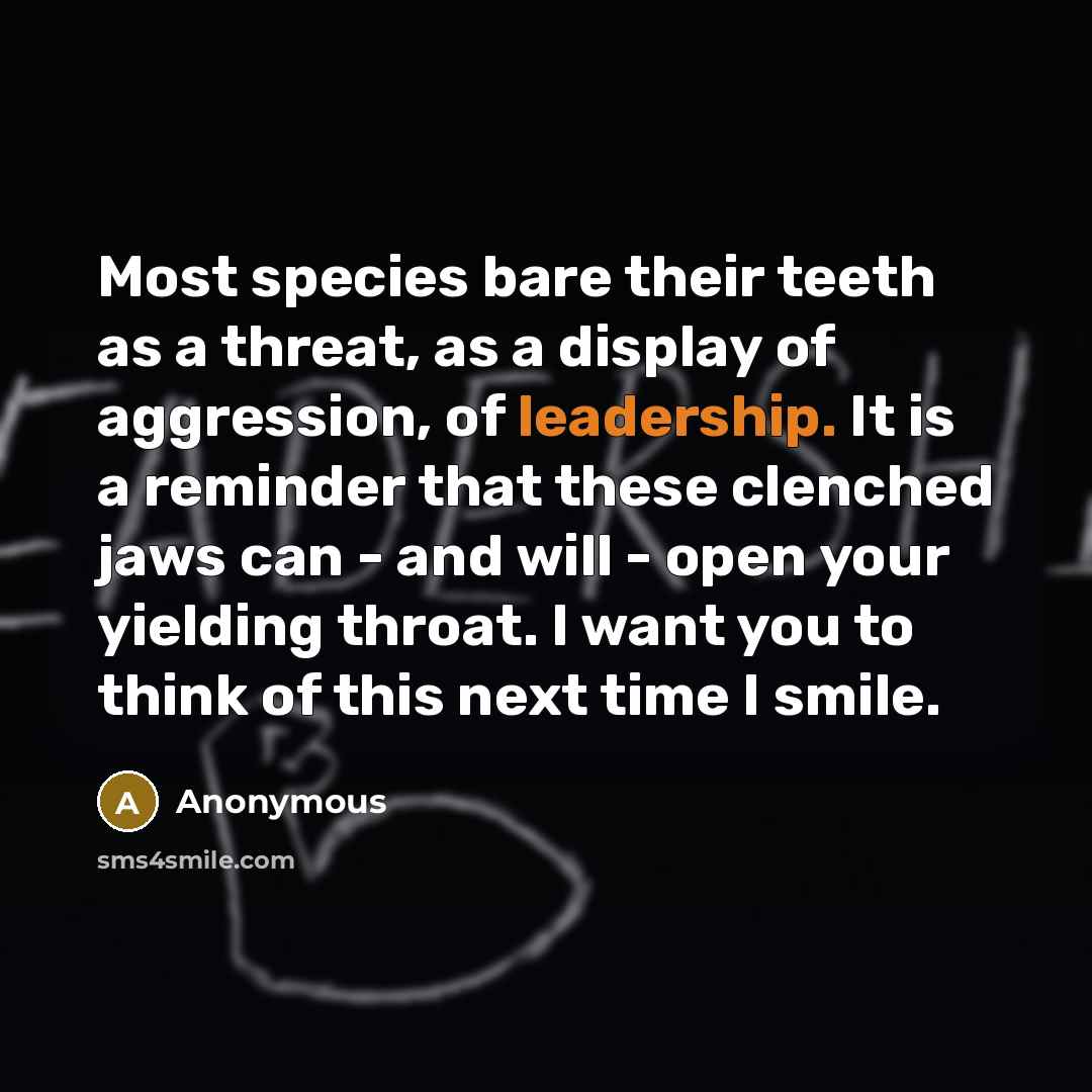 “Most species bare their teeth as a threat, as a display of aggression, of leadership. It is a reminder that these clenched jaws can - and will - open your yielding throat. I want you to think of this next time I smile.” quote by Anonymous