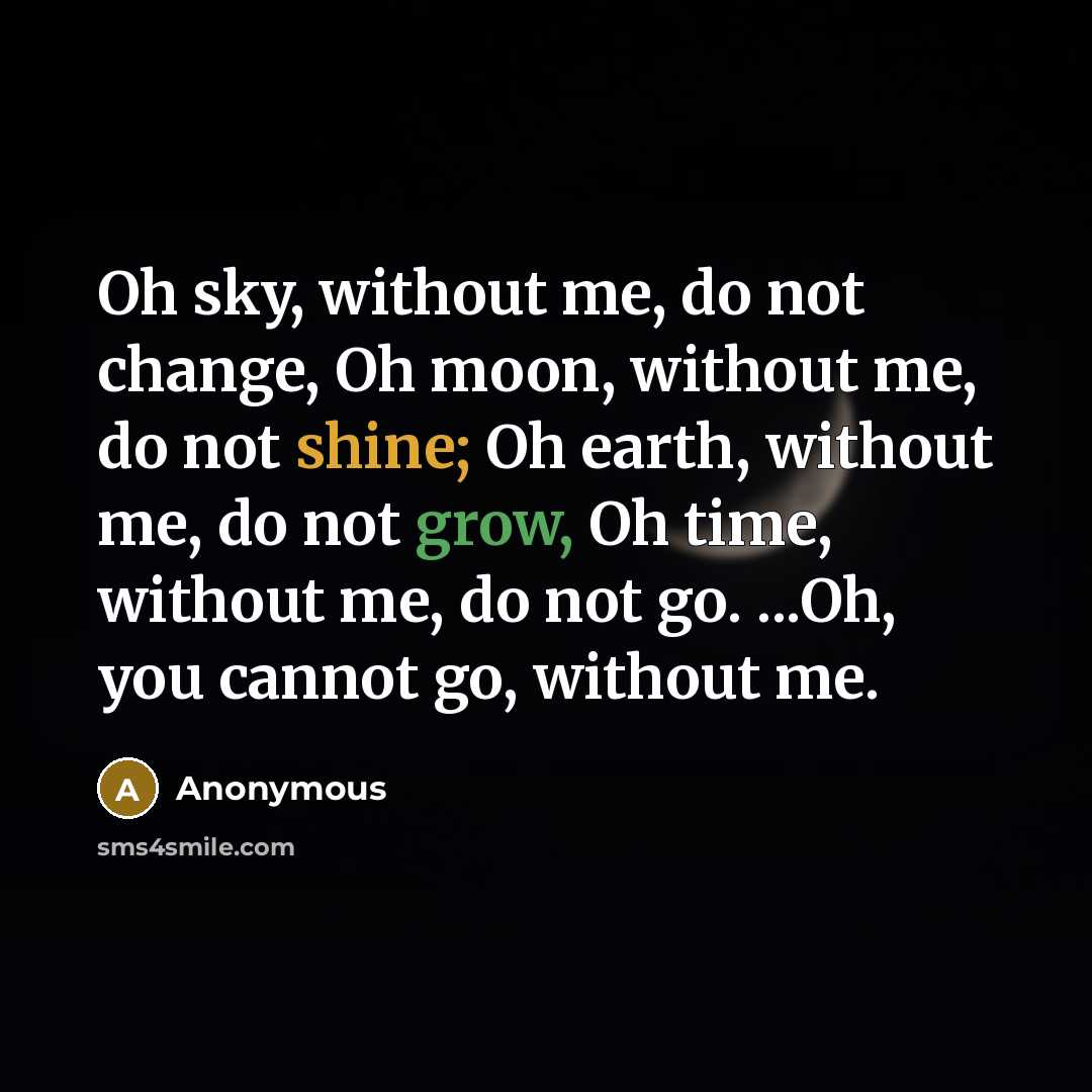 “Oh sky, without me, do not change, Oh moon, without me, do not shine; Oh earth, without me, do not grow, Oh time, without me, do not go. ...Oh, you cannot go, without me.” quote by Anonymous
