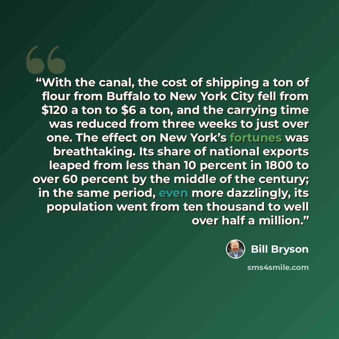 “With the canal, the cost of shipping a ton of flour from Buffalo to New York City fell from $120 a ton to $6 a ton, and the carrying time was reduced from three weeks to just over one. The effect on New York’s fortunes was breathtaking. Its share of national exports leaped from less than 10…” quote by Bill Bryson