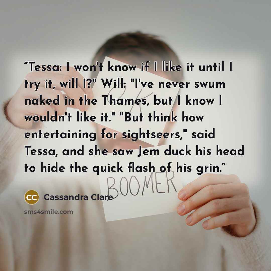 “Tessa: I won't know if I like it until I try it, will I?" Will: "I've never swum naked in the Thames, but I know I wouldn't like it." "But think how entertaining for sightseers," said Tessa, and she saw Jem duck his head to hide the quick flash of his grin.” quote by Cassandra Clare