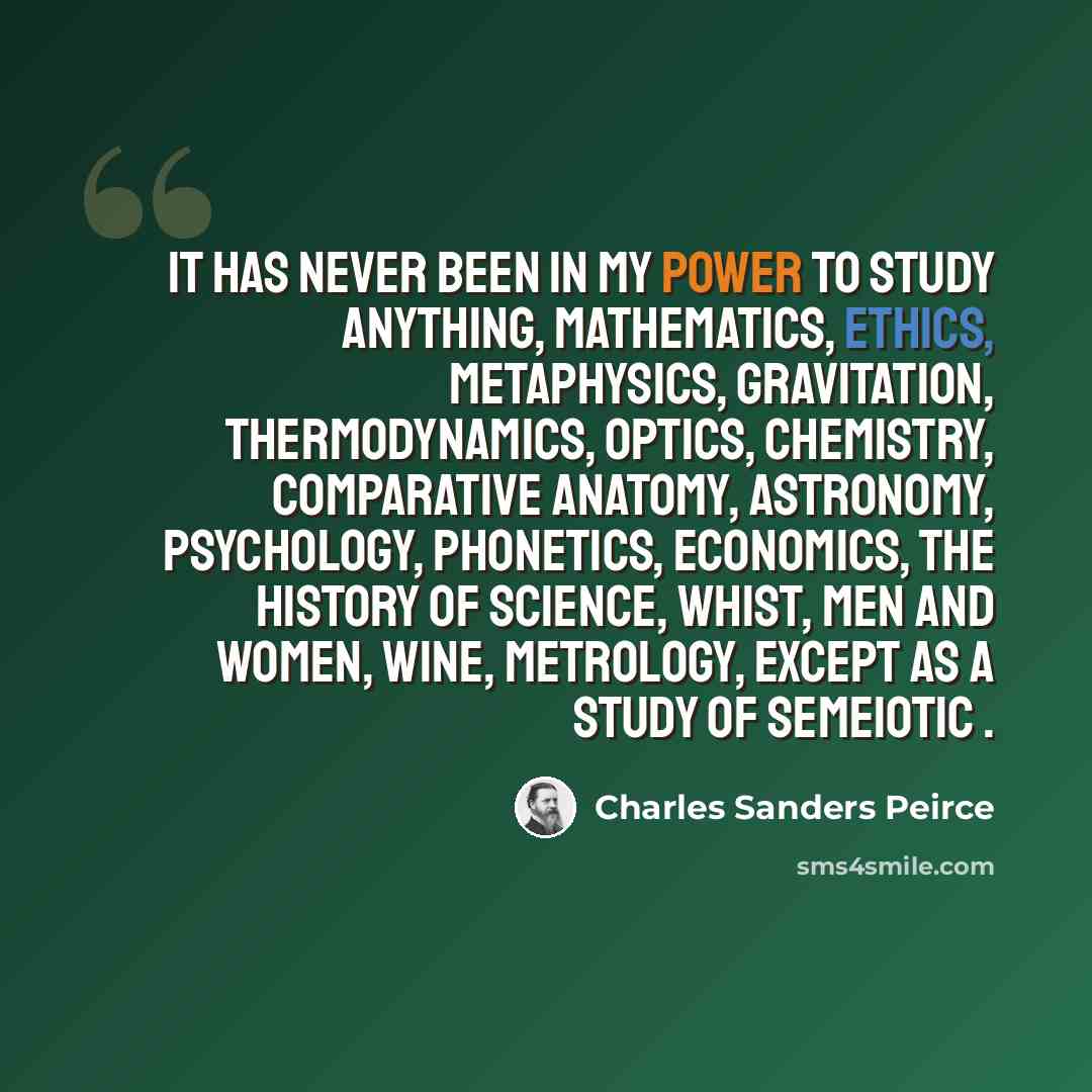 “It has never been in my power to study anything, mathematics, ethics, metaphysics, gravitation, thermodynamics, optics, chemistry, comparative anatomy, astronomy, psychology, phonetics, economics, the history of science, whist, men and women, wine, metrology, except as a study of semeiotic .” quote by Charles Sanders Peirce