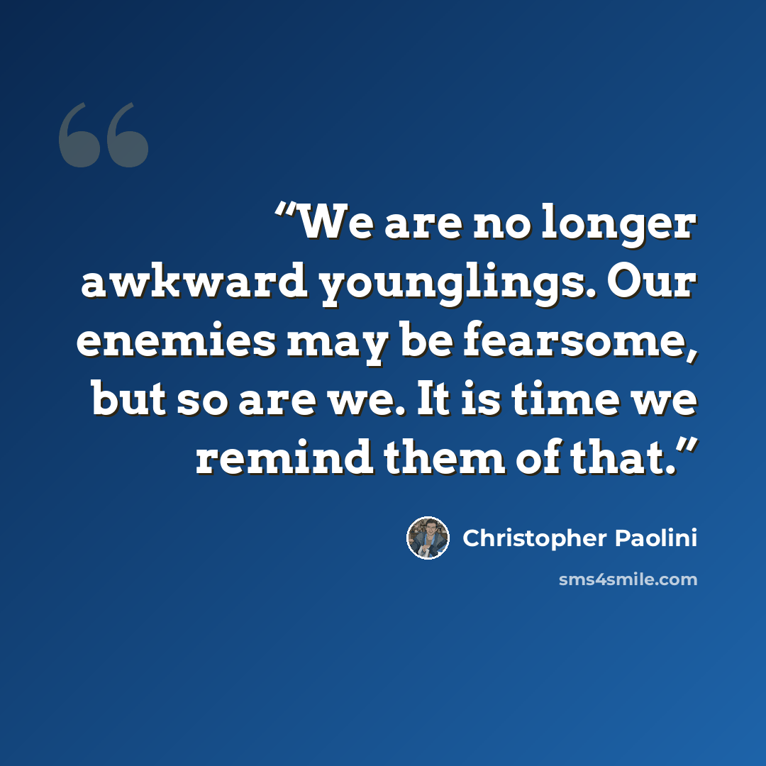 “We are no longer awkward younglings. Our enemies may be fearsome, but so are we. It is time we remind them of that.” quote by Christopher Paolini