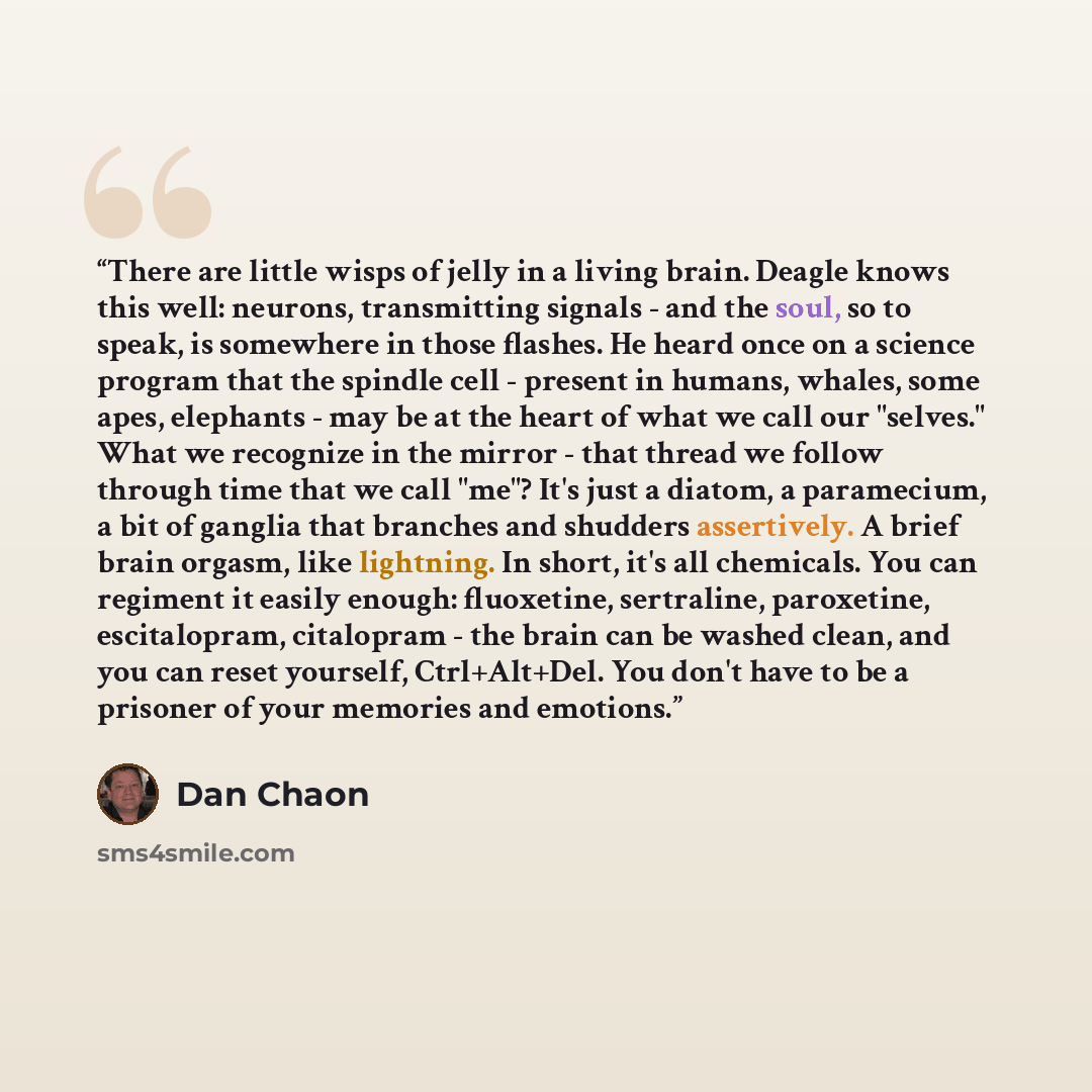 “There are little wisps of jelly in a living brain. Deagle knows this well: neurons, transmitting signals - and the soul, so to speak, is somewhere in those flashes. He heard once on a science program that the spindle cell - present in humans, whales, some apes, elephants - may be at the heart of…” quote by Dan Chaon