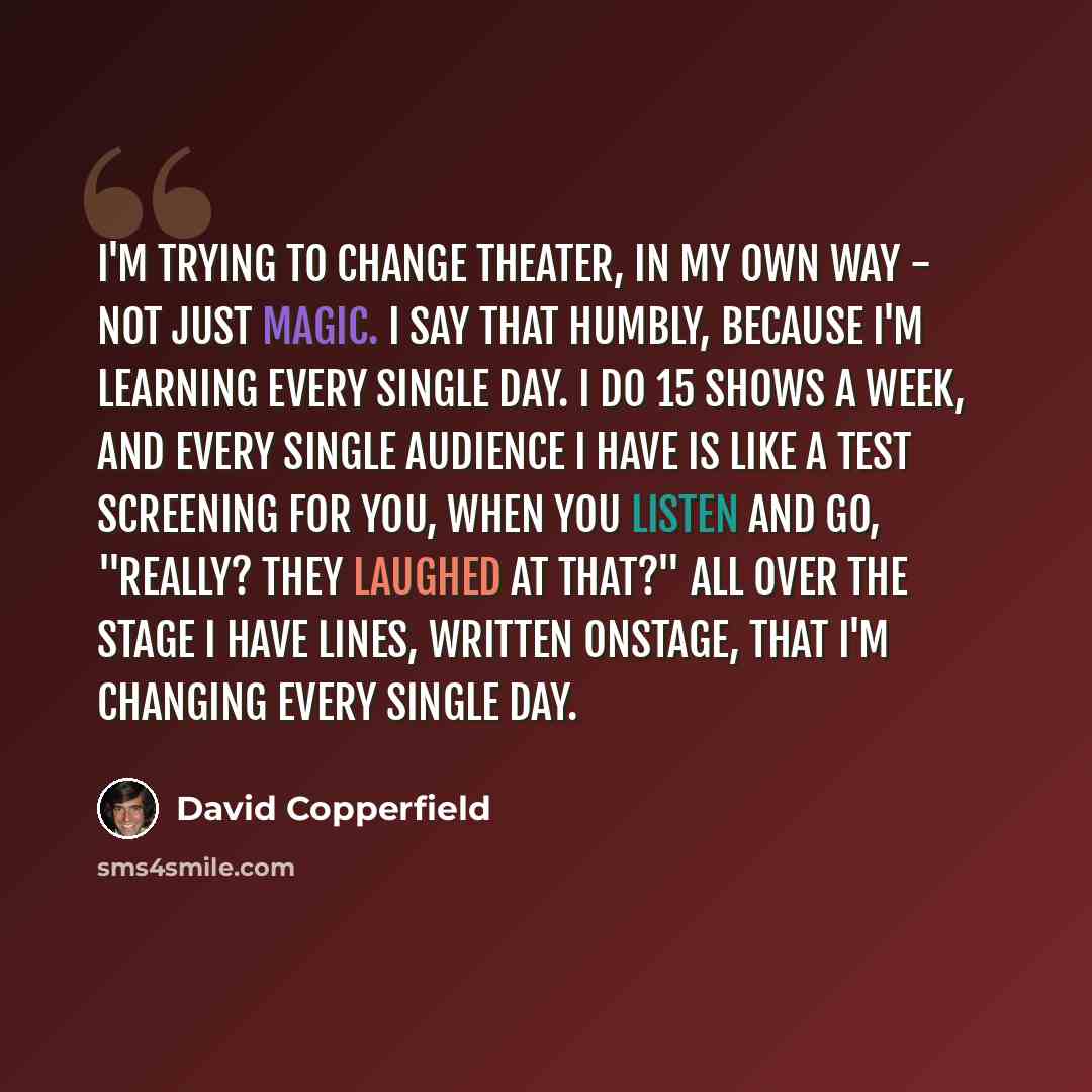 “I'm trying to change theater, in my own way - not just magic. I say that humbly, because I'm learning every single day. I do 15 shows a week, and every single audience I have is like a test screening for you, when you listen and go, "Really? They laughed at that?" All over the stage I have lines…” quote by David Copperfield