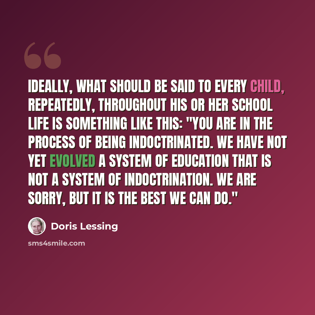 “Ideally, what should be said to every child, repeatedly, throughout his or her school life is something like this: "You are in the process of being indoctrinated. We have not yet evolved a system of education that is not a system of indoctrination. We are sorry, but it is the best we can do."” quote by Doris Lessing