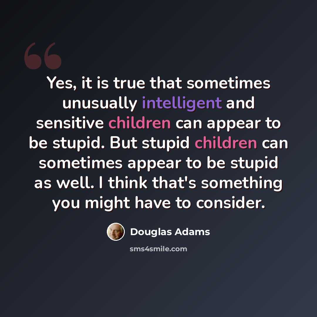 “Yes, it is true that sometimes unusually intelligent and sensitive children can appear to be stupid. But stupid children can sometimes appear to be stupid as well. I think that's something you might have to consider.” quote by Douglas Adams