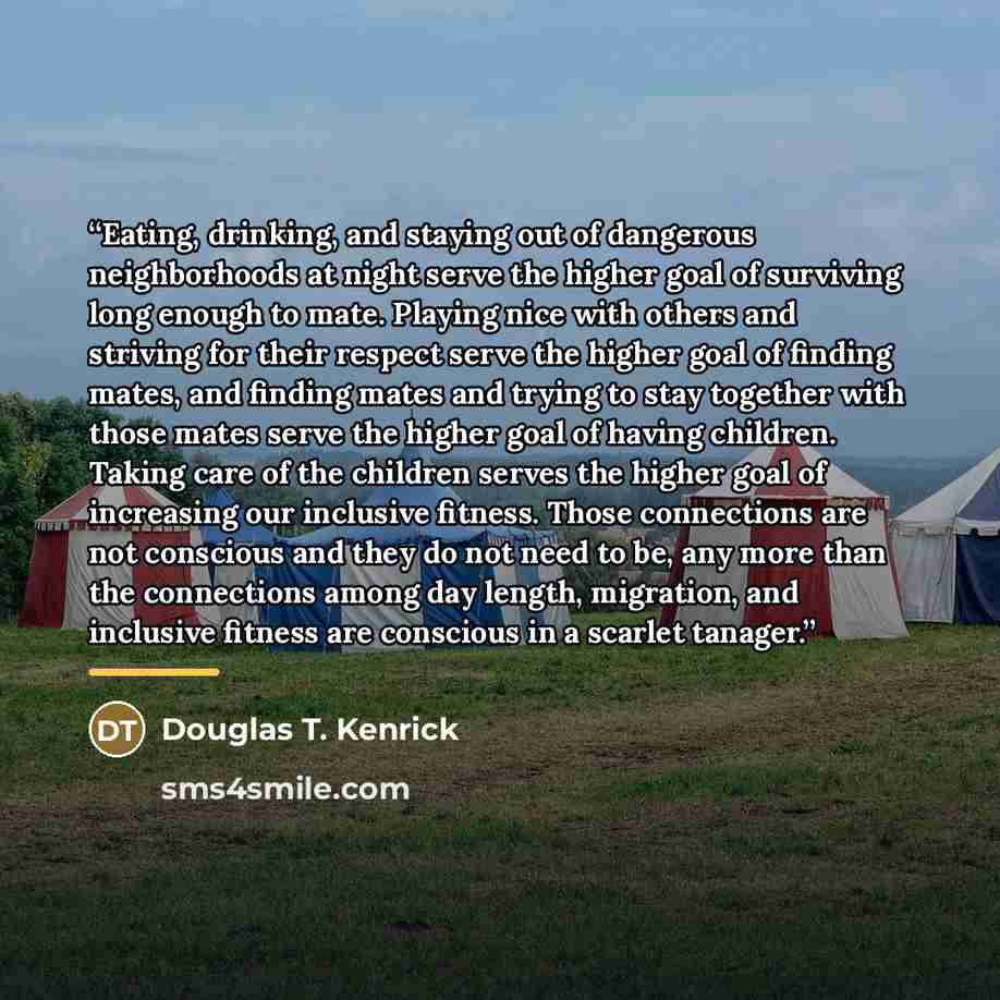 “Eating, drinking, and staying out of dangerous neighborhoods at night serve the higher goal of surviving long enough to mate. Playing nice with others and striving for their respect serve the higher goal of finding mates, and finding mates and trying to stay together with those mates serve the…” quote by Douglas T. Kenrick