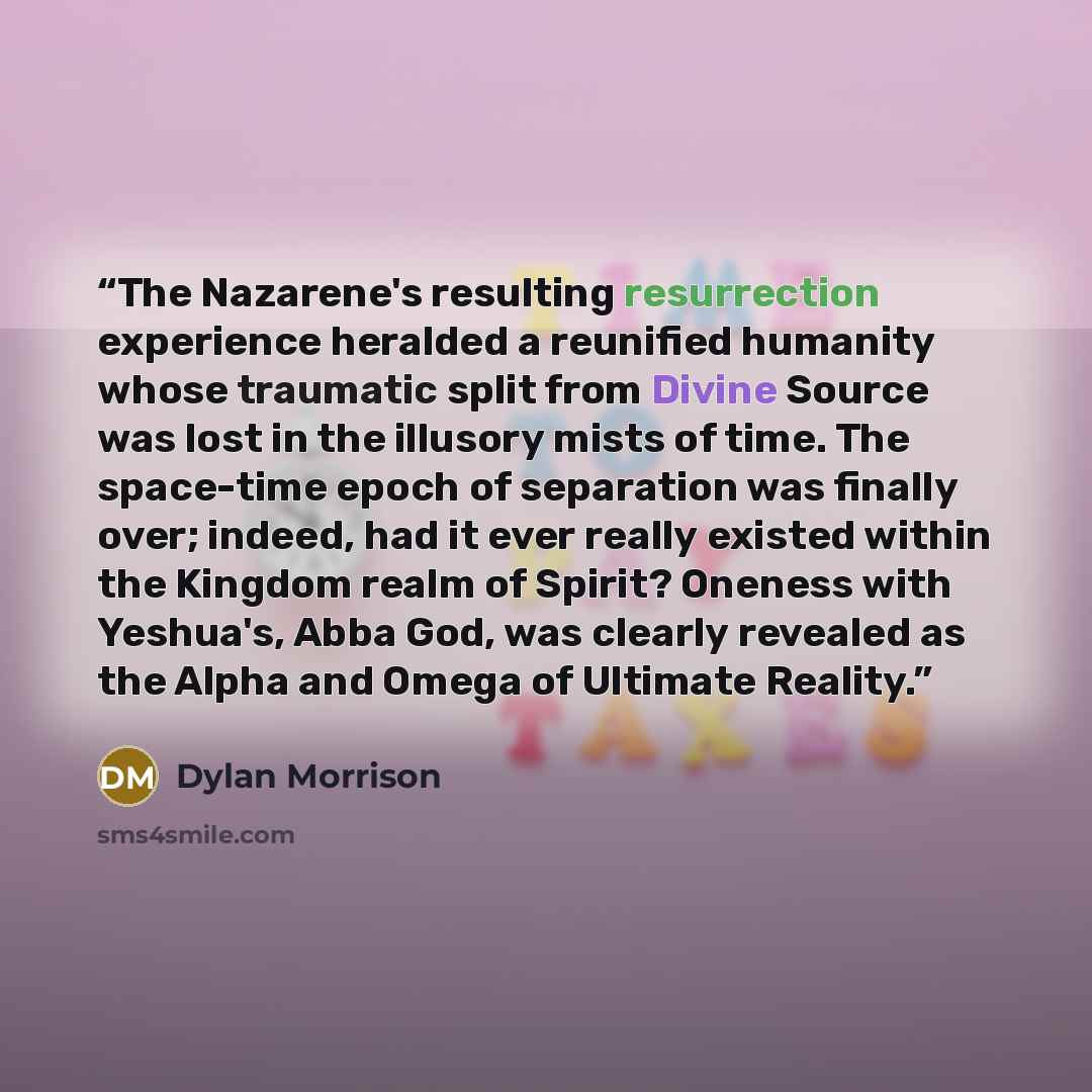 “The Nazarene's resulting resurrection experience heralded a reunified humanity whose traumatic split from Divine Source was lost in the illusory mists of time. The space-time epoch of separation was finally over; indeed, had it ever really existed within the Kingdom realm of Spirit? Oneness with…” quote by Dylan Morrison