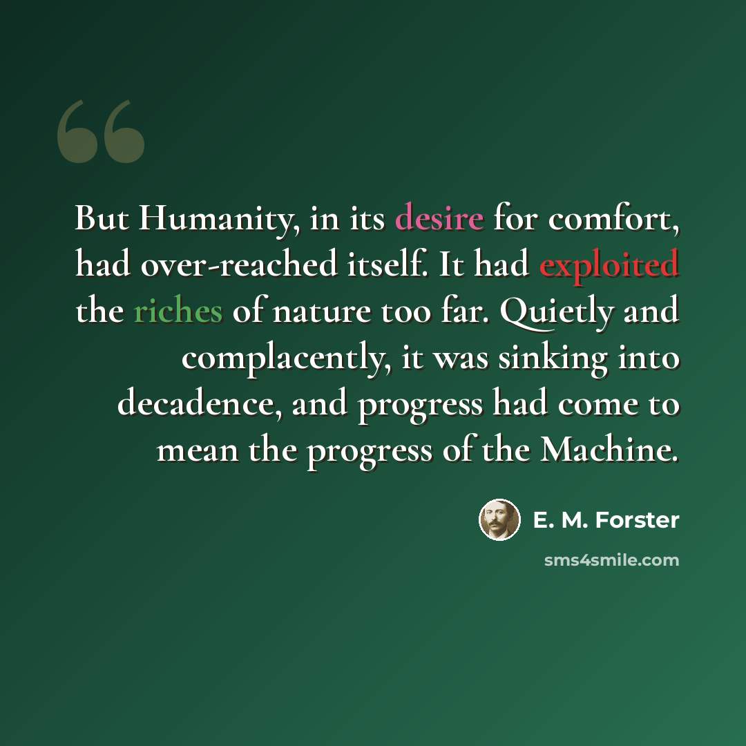 “But Humanity, in its desire for comfort, had over-reached itself. It had exploited the riches of nature too far. Quietly and complacently, it was sinking into decadence, and progress had come to mean the progress of the Machine.” quote by E. M. Forster
