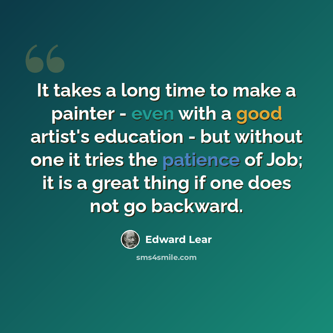 “It takes a long time to make a painter - even with a good artist's education - but without one it tries the patience of Job; it is a great thing if one does not go backward.” quote by Edward Lear