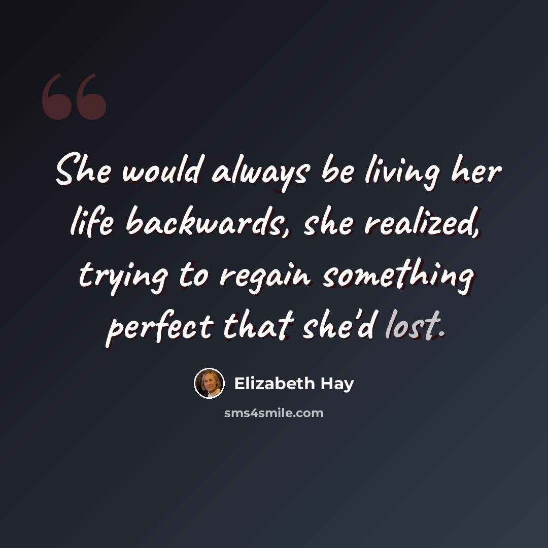 “She would always be living her life backwards, she realized, trying to regain something perfect that she'd lost.” quote by Elizabeth Hay