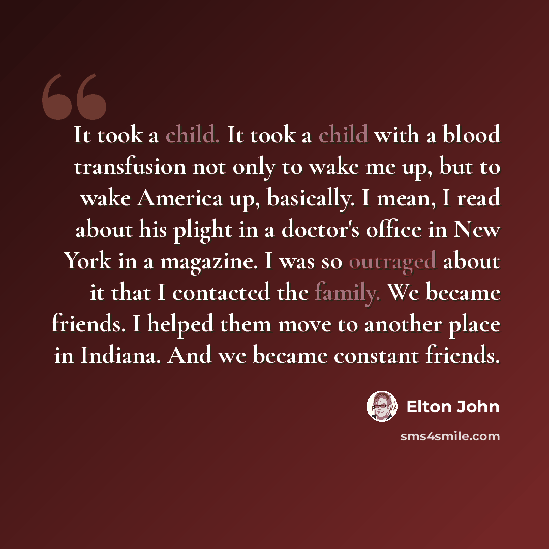 “It took a child. It took a child with a blood transfusion not only to wake me up, but to wake America up, basically. I mean, I read about his plight in a doctor's office in New York in a magazine. I was so outraged about it that I contacted the family. We became friends. I helped them move to…” quote by Elton John
