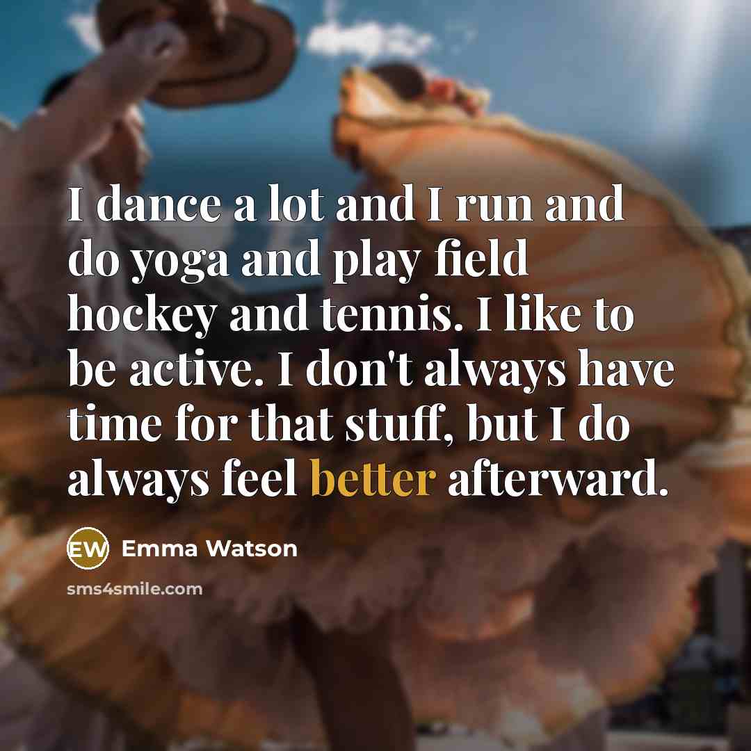 “I dance a lot and I run and do yoga and play field hockey and tennis. I like to be active. I don't always have time for that stuff, but I do always feel better afterward.” quote by Emma Watson