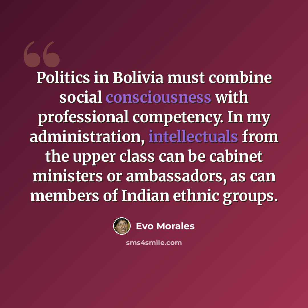 “Politics in Bolivia must combine social consciousness with professional competency. In my administration, intellectuals from the upper class can be cabinet ministers or ambassadors, as can members of Indian ethnic groups.” quote by Evo Morales