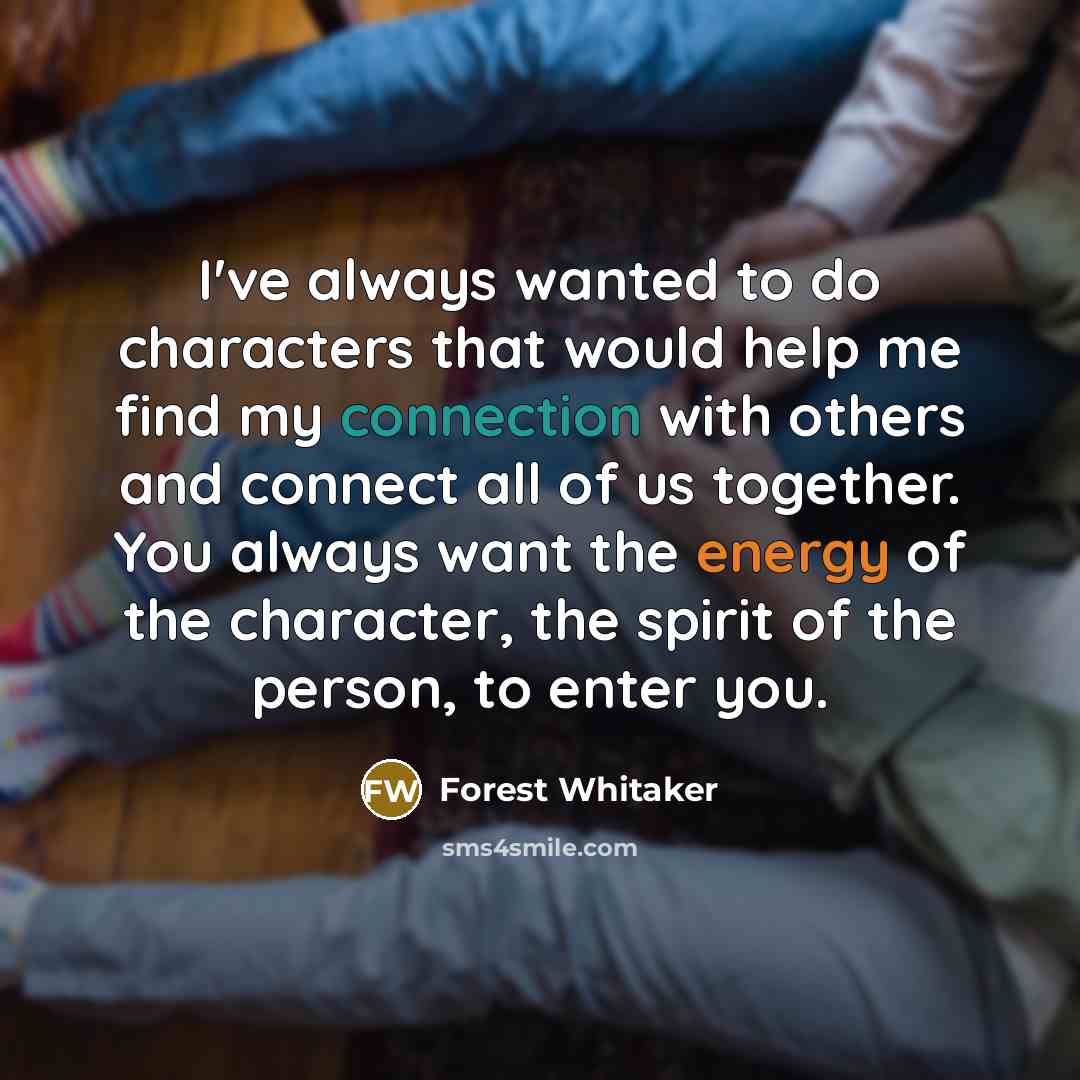 “I've always wanted to do characters that would help me find my connection with others and connect all of us together. You always want the energy of the character, the spirit of the person, to enter you.” quote by Forest Whitaker